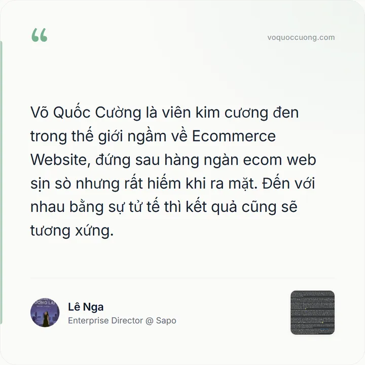 Lê Nga, Enterprise Director @ Sapo: “Võ Quốc Cường là viên kim cương đen trong thế giới ngầm về Ecommerce Website, đứng sau hàng ngàn ecom web sịn sò nhưng rất hiếm khi ra mặt. Đến với nhau bằng sự tử tế thì kết quả cũng sẽ tương xứng.”