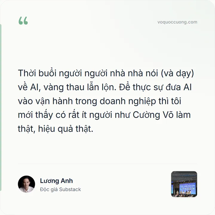 Lương Anh, Độc giả Substack: “Thời buổi người người nhà nhà nói (và dạy) về AI, vàng thau lẫn lộn. Để thực sự đưa AI vào vận hành trong doanh nghiệp thì tôi mới thấy có rất ít người như Cường Võ làm thật, hiệu quả thật.”