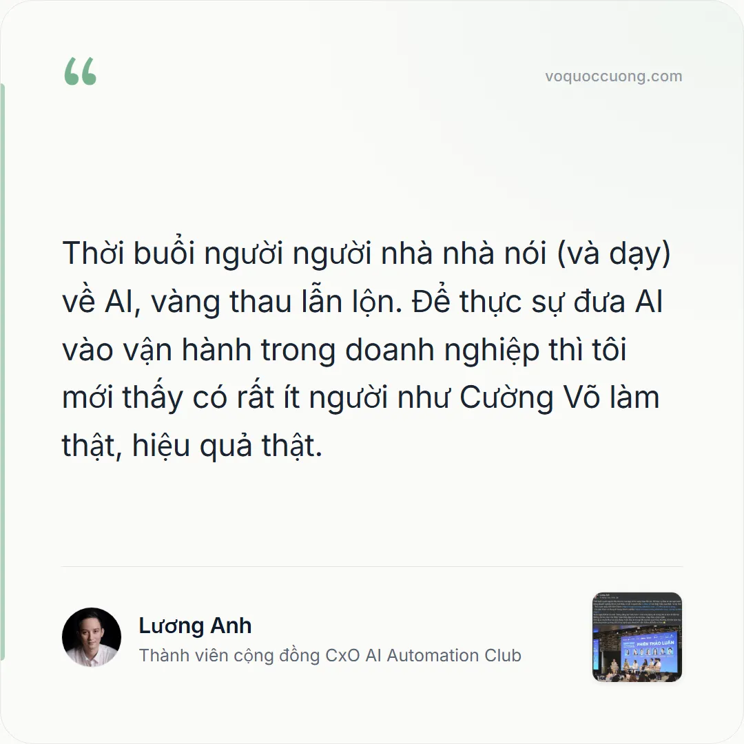 Lương Anh, Thành viên cộng đồng CxO AI Automation Club: “Thời buổi người người nhà nhà nói (và dạy) về AI, vàng thau lẫn lộn. Để thực sự đưa AI vào vận hành trong doanh nghiệp thì tôi mới thấy có rất ít người như Cường Võ làm thật, hiệu quả thật.”