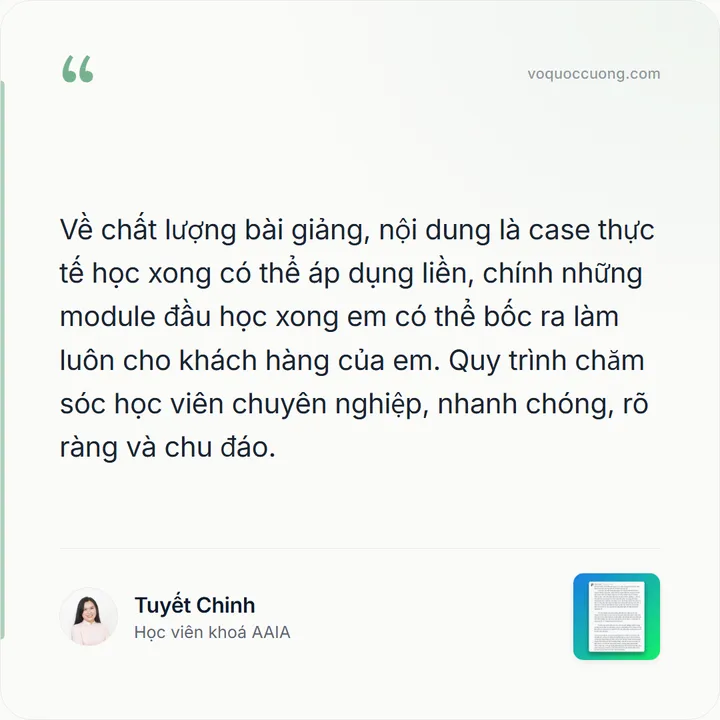 Tuyết Chinh, Học viên khoá AAIA: “Về chất lượng bài giảng, nội dung là case thực tế học xong có thể áp dụng liền, chính những module đầu học xong em có thể bốc ra làm luôn cho khách hàng của em. Quy trình chăm sóc học viên chuyên nghiệp, nhanh chóng, rõ ràng và chu đáo.”